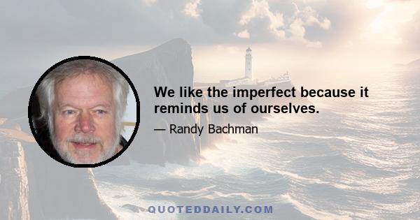 We like the imperfect because it reminds us of ourselves.