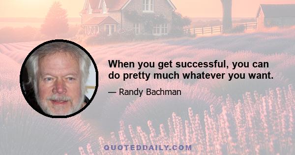 When you get successful, you can do pretty much whatever you want.