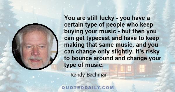 You are still lucky - you have a certain type of people who keep buying your music - but then you can get typecast and have to keep making that same music, and you can change only slightly. It's risky to bounce around