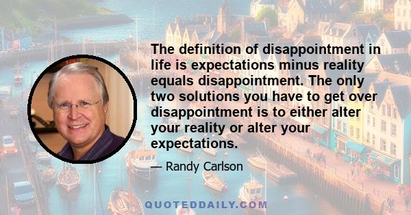 The definition of disappointment in life is expectations minus reality equals disappointment. The only two solutions you have to get over disappointment is to either alter your reality or alter your expectations.