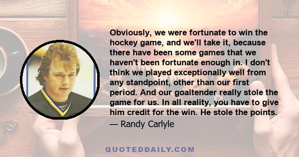 Obviously, we were fortunate to win the hockey game, and we'll take it, because there have been some games that we haven't been fortunate enough in. I don't think we played exceptionally well from any standpoint, other