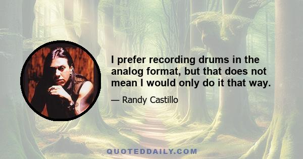 I prefer recording drums in the analog format, but that does not mean I would only do it that way.