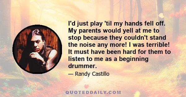 I'd just play 'til my hands fell off. My parents would yell at me to stop because they couldn't stand the noise any more! I was terrible! It must have been hard for them to listen to me as a beginning drummer.