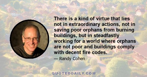 There is a kind of virtue that lies not in extraordinary actions, not in saving poor orphans from burning buildings, but in steadfastly working for a world where orphans are not poor and buildings comply with decent