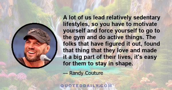 A lot of us lead relatively sedentary lifestyles, so you have to motivate yourself and force yourself to go to the gym and do active things. The folks that have figured it out, found that thing that they love and made