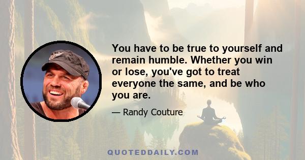 You have to be true to yourself and remain humble. Whether you win or lose, you've got to treat everyone the same, and be who you are.