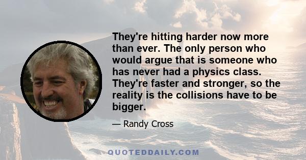 They're hitting harder now more than ever. The only person who would argue that is someone who has never had a physics class. They're faster and stronger, so the reality is the collisions have to be bigger.