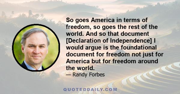 So goes America in terms of freedom, so goes the rest of the world. And so that document [Declaration of Independence] I would argue is the foundational document for freedom not just for America but for freedom around