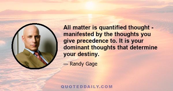 All matter is quantified thought - manifested by the thoughts you give precedence to. It is your dominant thoughts that determine your destiny.