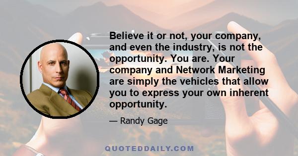 Believe it or not, your company, and even the industry, is not the opportunity. You are. Your company and Network Marketing are simply the vehicles that allow you to express your own inherent opportunity.