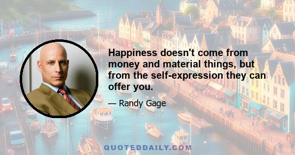 Happiness doesn't come from money and material things, but from the self-expression they can offer you.