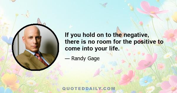 If you hold on to the negative, there is no room for the positive to come into your life.