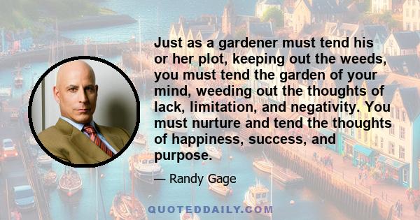 Just as a gardener must tend his or her plot, keeping out the weeds, you must tend the garden of your mind, weeding out the thoughts of lack, limitation, and negativity. You must nurture and tend the thoughts of