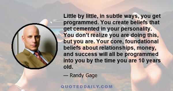 Little by little, in subtle ways, you get programmed. You create beliefs that get cemented in your personality. You don't realize you are doing this, but you are. Your core, foundational beliefs about relationships,