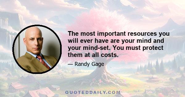 The most important resources you will ever have are your mind and your mind-set. You must protect them at all costs.