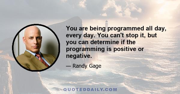 You are being programmed all day, every day. You can't stop it, but you can determine if the programming is positive or negative.