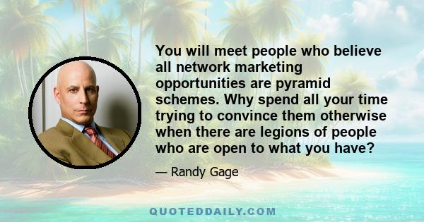 You will meet people who believe all network marketing opportunities are pyramid schemes. Why spend all your time trying to convince them otherwise when there are legions of people who are open to what you have?