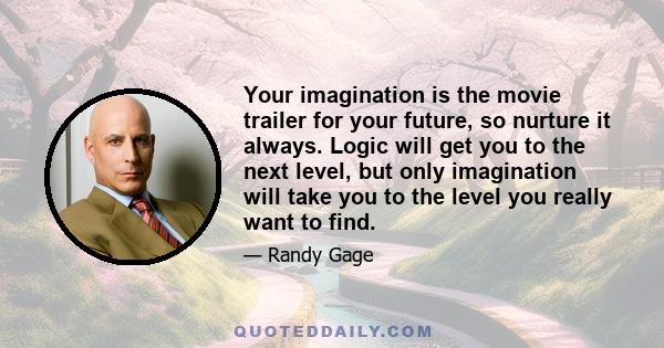 Your imagination is the movie trailer for your future, so nurture it always. Logic will get you to the next level, but only imagination will take you to the level you really want to find.