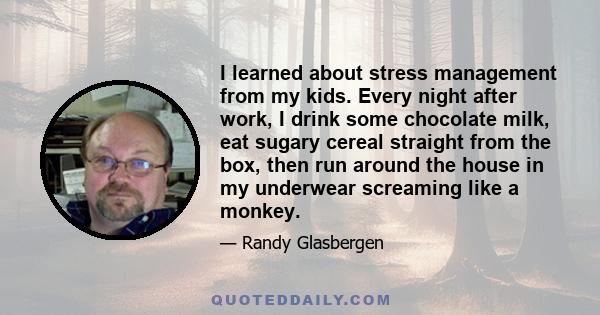 I learned about stress management from my kids. Every night after work, I drink some chocolate milk, eat sugary cereal straight from the box, then run around the house in my underwear screaming like a monkey.