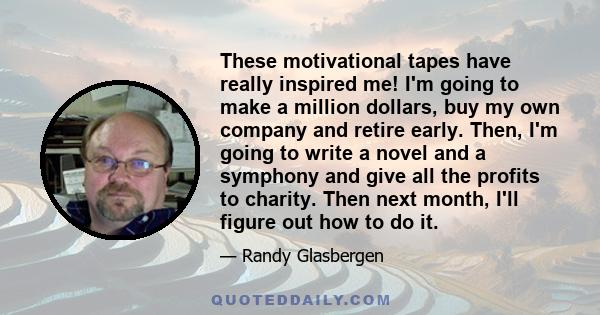 These motivational tapes have really inspired me! I'm going to make a million dollars, buy my own company and retire early. Then, I'm going to write a novel and a symphony and give all the profits to charity. Then next