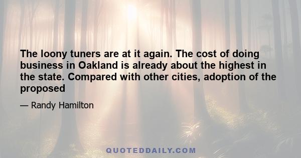 The loony tuners are at it again. The cost of doing business in Oakland is already about the highest in the state. Compared with other cities, adoption of the proposed