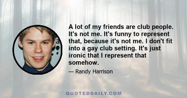 A lot of my friends are club people. It's not me. It's funny to represent that, because it's not me. I don't fit into a gay club setting. It's just ironic that I represent that somehow.