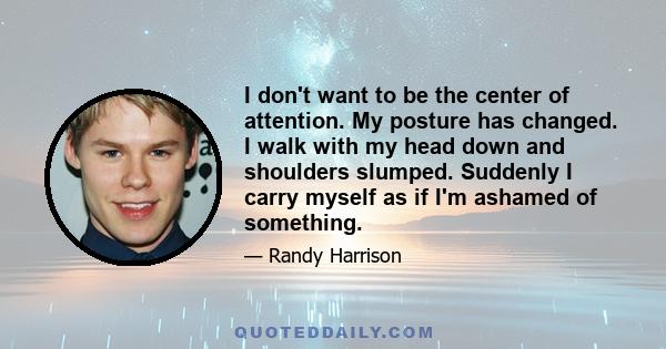 I don't want to be the center of attention. My posture has changed. I walk with my head down and shoulders slumped. Suddenly I carry myself as if I'm ashamed of something.