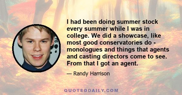 I had been doing summer stock every summer while I was in college. We did a showcase, like most good conservatories do - monologues and things that agents and casting directors come to see. From that I got an agent.