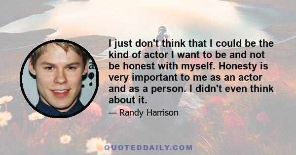 I just don't think that I could be the kind of actor I want to be and not be honest with myself. Honesty is very important to me as an actor and as a person. I didn't even think about it.