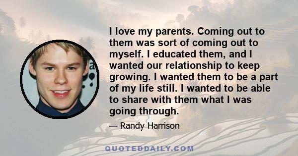 I love my parents. Coming out to them was sort of coming out to myself. I educated them, and I wanted our relationship to keep growing. I wanted them to be a part of my life still. I wanted to be able to share with them 