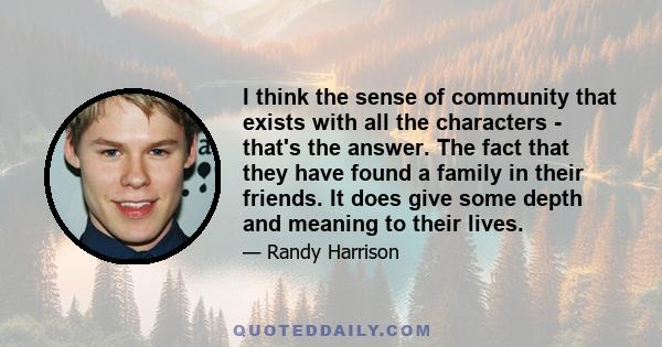 I think the sense of community that exists with all the characters - that's the answer. The fact that they have found a family in their friends. It does give some depth and meaning to their lives.