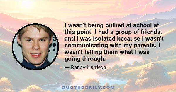 I wasn't being bullied at school at this point. I had a group of friends, and I was isolated because I wasn't communicating with my parents. I wasn't telling them what I was going through.