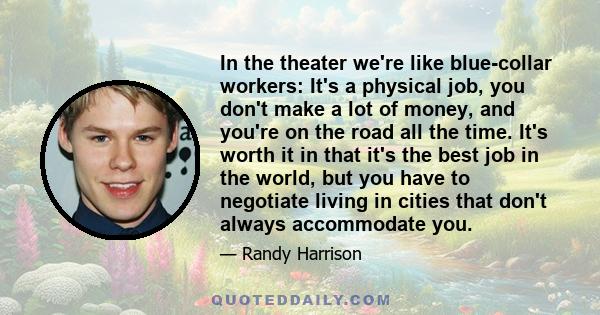 In the theater we're like blue-collar workers: It's a physical job, you don't make a lot of money, and you're on the road all the time. It's worth it in that it's the best job in the world, but you have to negotiate