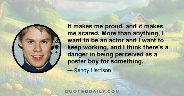 It makes me proud, and it makes me scared. More than anything, I want to be an actor and I want to keep working, and I think there's a danger in being perceived as a poster boy for something.