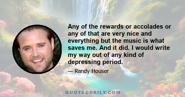 Any of the rewards or accolades or any of that are very nice and everything but the music is what saves me. And it did. I would write my way out of any kind of depressing period.