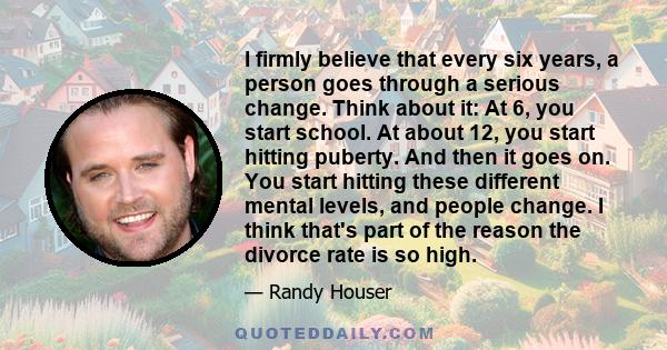 I firmly believe that every six years, a person goes through a serious change. Think about it: At 6, you start school. At about 12, you start hitting puberty. And then it goes on. You start hitting these different