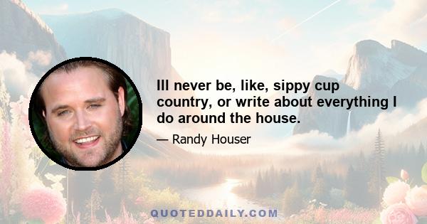 Ill never be, like, sippy cup country, or write about everything I do around the house.