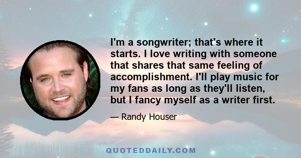 I'm a songwriter; that's where it starts. I love writing with someone that shares that same feeling of accomplishment. I'll play music for my fans as long as they'll listen, but I fancy myself as a writer first.