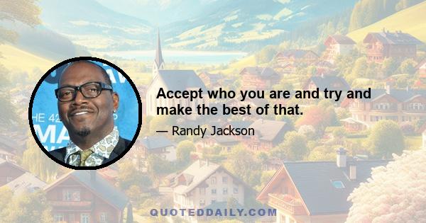 Accept who you are and try and make the best of that.