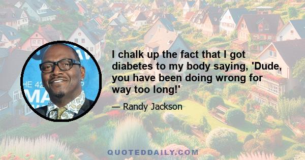 I chalk up the fact that I got diabetes to my body saying, 'Dude, you have been doing wrong for way too long!'