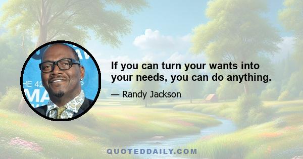 If you can turn your wants into your needs, you can do anything.