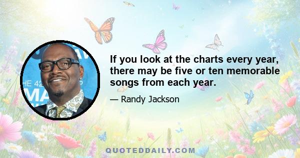 If you look at the charts every year, there may be five or ten memorable songs from each year.