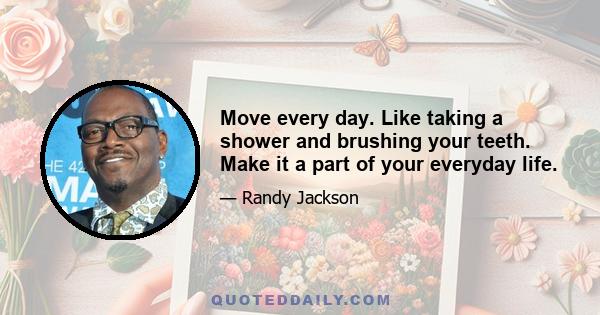 Move every day. Like taking a shower and brushing your teeth. Make it a part of your everyday life.