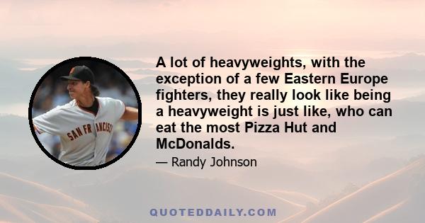 A lot of heavyweights, with the exception of a few Eastern Europe fighters, they really look like being a heavyweight is just like, who can eat the most Pizza Hut and McDonalds.