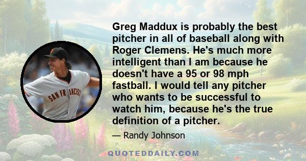 Greg Maddux is probably the best pitcher in all of baseball along with Roger Clemens. He's much more intelligent than I am because he doesn't have a 95 or 98 mph fastball. I would tell any pitcher who wants to be