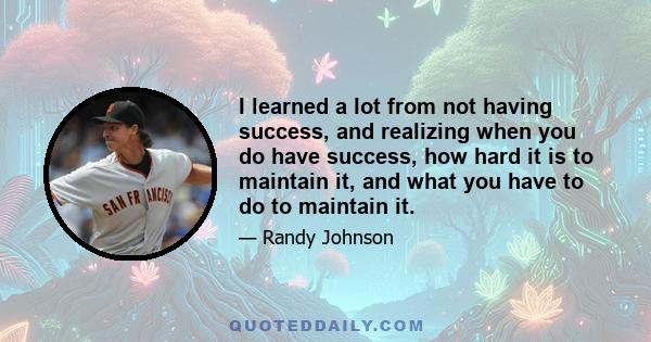 I learned a lot from not having success, and realizing when you do have success, how hard it is to maintain it, and what you have to do to maintain it.