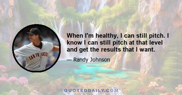 When I'm healthy, I can still pitch. I know I can still pitch at that level and get the results that I want.