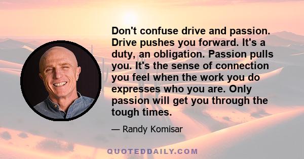 Don't confuse drive and passion. Drive pushes you forward. It's a duty, an obligation. Passion pulls you. It's the sense of connection you feel when the work you do expresses who you are. Only passion will get you