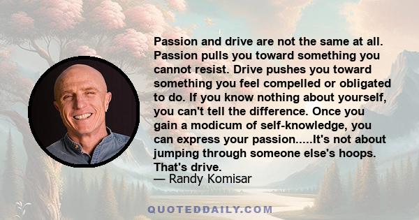 Passion and drive are not the same at all. Passion pulls you toward something you cannot resist. Drive pushes you toward something you feel compelled or obligated to do. If you know nothing about yourself, you can't