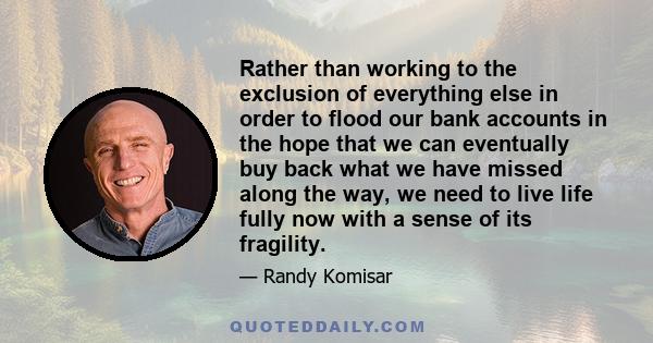 Rather than working to the exclusion of everything else in order to flood our bank accounts in the hope that we can eventually buy back what we have missed along the way, we need to live life fully now with a sense of